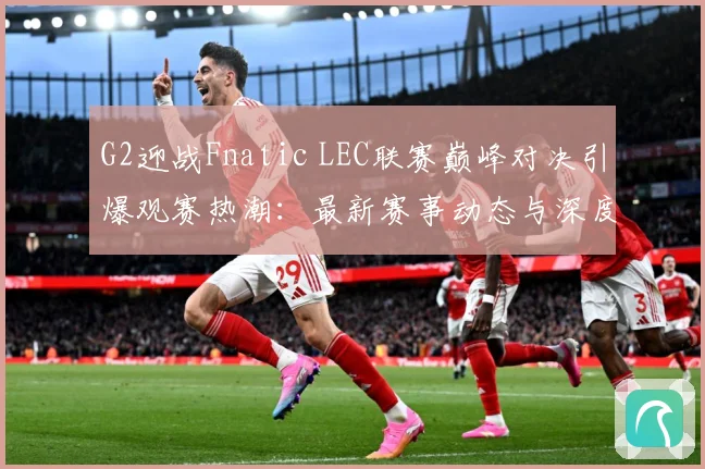 G2迎战Fnatic LEC联赛巅峰对决引爆观赛热潮：最新赛事动态与深度分析
