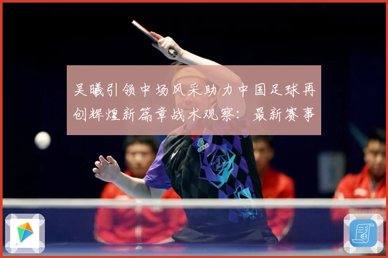 吴曦引领中场风采助力中国足球再创辉煌新篇章战术观察：最新赛事动态与深度分析
