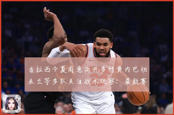 吉拉西今夏有意离开多特费内巴切米兰等多队关注战术观察：最新赛事动态与深度分析