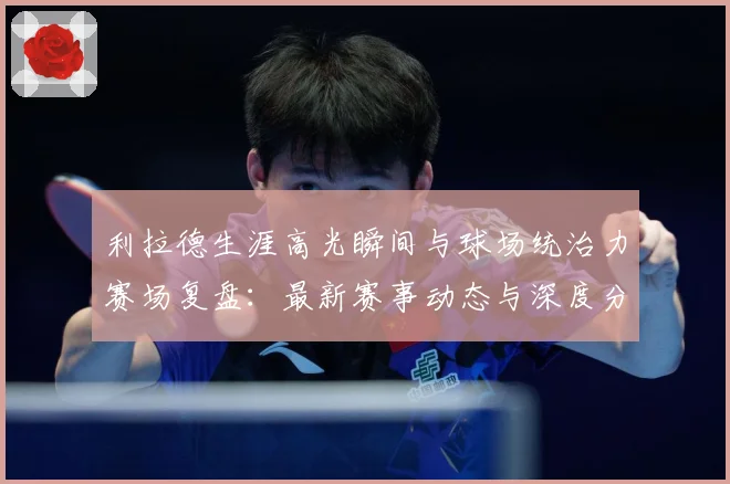 利拉德生涯高光瞬间与球场统治力赛场复盘：最新赛事动态与深度分析