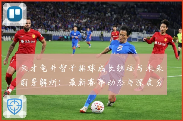 天才龟井智子排球成长轨迹与未来前景解析：最新赛事动态与深度分析