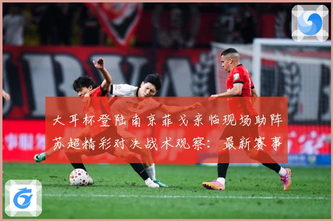 大耳杯登陆南京菲戈亲临现场助阵苏超精彩对决战术观察：最新赛事动态与深度分析