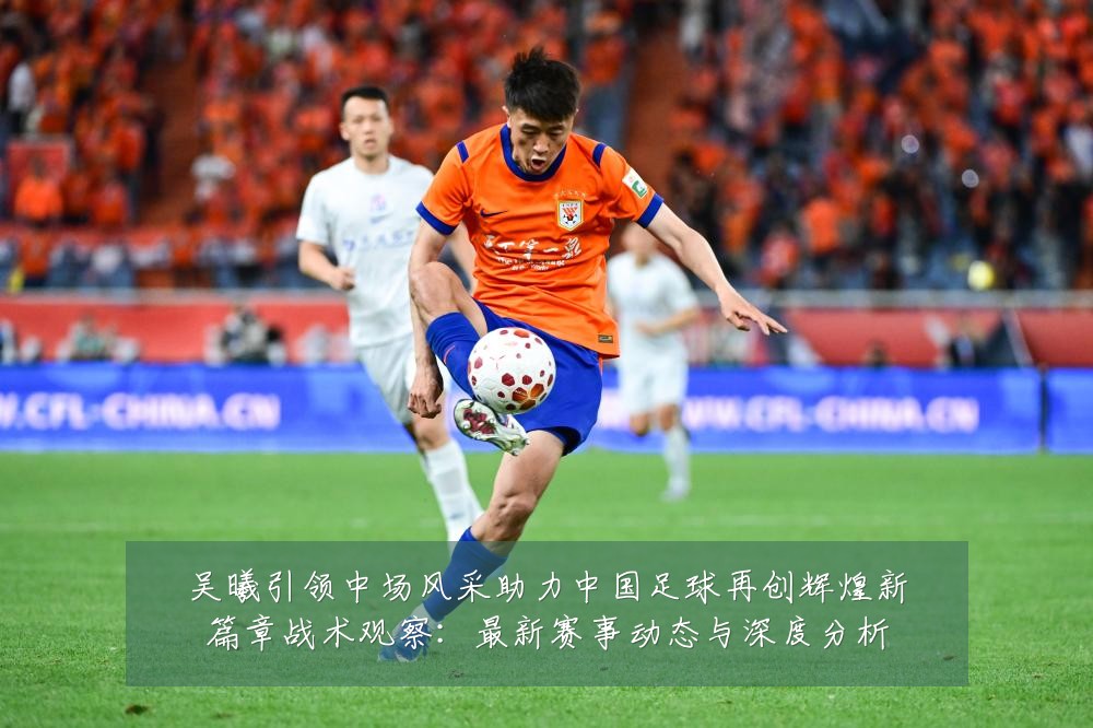 吴曦引领中场风采助力中国足球再创辉煌新篇章战术观察:最新赛事动态与深度分析