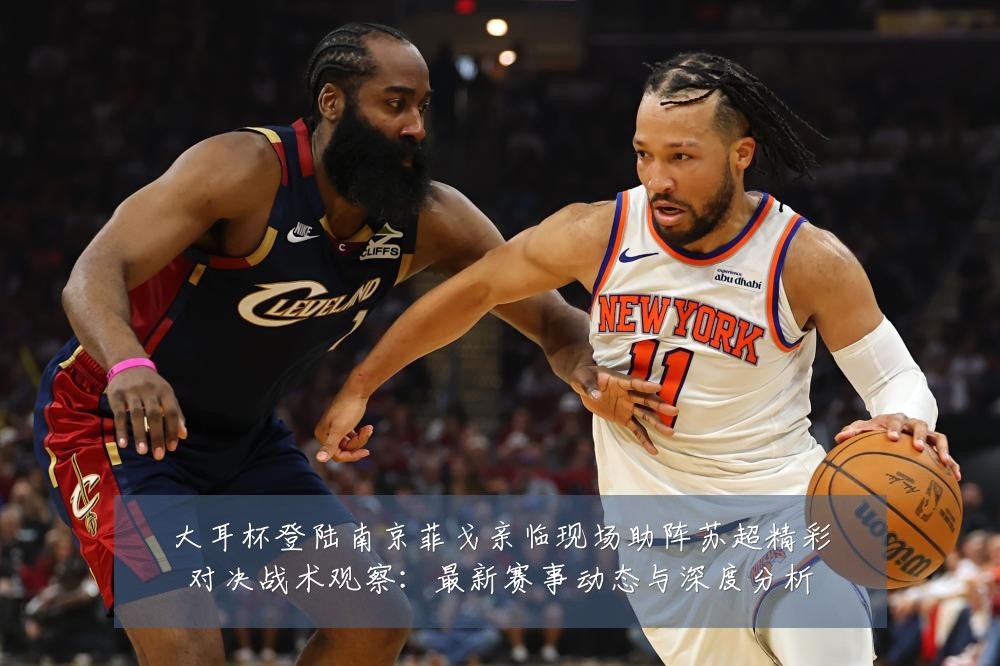 大耳杯登陆南京菲戈亲临现场助阵苏超精彩对决战术观察：最新赛事动态与深度分析