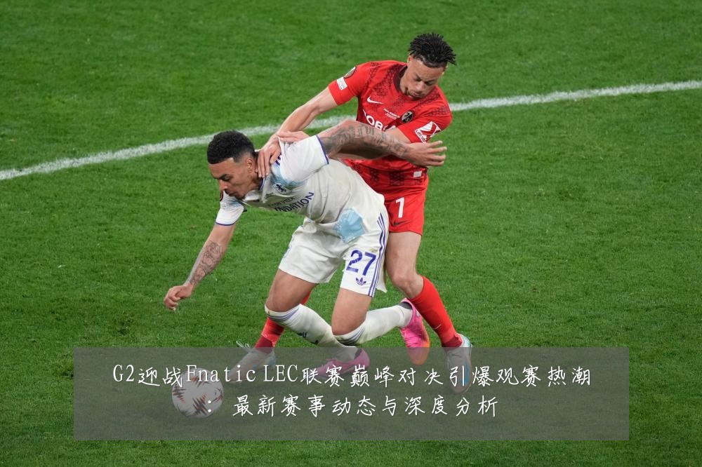G2迎战Fnatic LEC联赛巅峰对决引爆观赛热潮：最新赛事动态与深度分析