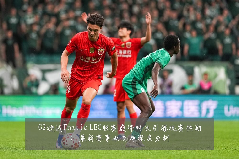 G2迎战Fnatic LEC联赛巅峰对决引爆观赛热潮：最新赛事动态与深度分析